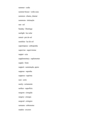 summer– verão
summer-house– verão-casa
summon– chame, chamar
summons– intimação
sun– sol
Sunday– Domingo
sunlight– luz solar
sunset– por do sol
sunshine– luz do sol
superimpose– sobreponha
supervise– supervisione
supper– ceia
supplementary– suplementar
supply– fonte
support– sustentação, apoio
suppose– suponha
suppress– suprima
sure– certo
surely– certamente
surface– superfície
surgeon– cirurgião
surgery– cirurgia
surgical– cirúrgico
surname– sobrenome
surplus– excesso
 