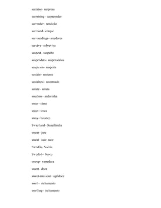 surprise– surpresa
surprising– surpreender
surrender– rendição
surround– cerque
surroundings– arredores
survive– sobreviva
suspect– suspeito
suspenders– suspensórios
suspicion– suspeita
sustain– sustente
sustained– sustentado
suture– sutura
swallow– andorinha
swan– cisne
swap– troca
sway– balanço
Swaziland– Suazilândia
swear– jure
sweat– suar, suor
Sweden– Suécia
Swedish– Sueco
sweep– varredura
sweet– doce
sweet-and-sour– agridoce
swell– inchamento
swelling– inchamento
 
