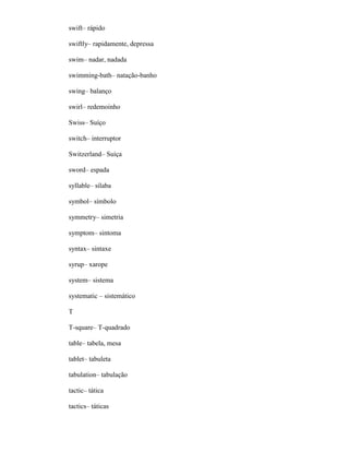 swift– rápido
swiftly– rapidamente, depressa
swim– nadar, nadada
swimming-bath– natação-banho
swing– balanço
swirl– redemoinho
Swiss– Suíço
switch– interruptor
Switzerland– Suíça
sword– espada
syllable– sílaba
symbol– símbolo
symmetry– simetria
symptom– sintoma
syntax– sintaxe
syrup– xarope
system– sistema
systematic – sistemático
T
T-square– T-quadrado
table– tabela, mesa
tablet– tabuleta
tabulation– tabulação
tactic– tática
tactics– táticas
 