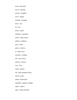 arrest– apreensão
arrival– chegada
arrivals– chegadas
arrive– chegue
arrogant– arrogante
arrow– seta
art– arte
artery– artéria
artichoke– alcachofra
article– artigo, objeto
artillery– artilharia
artist– artista
artistic– artístico
as– quão, como
ascertain– verifique
ash– cinza, freixo
ash-tray– cinzeiro
Asia– Ásia
Asian– asiático
ask– rogar, perguntar, peça
ask for– rogar
asleep– adormecido
asparagus– espargo, espargos
aspect– aspecto
aspen– álamo tremedor
 