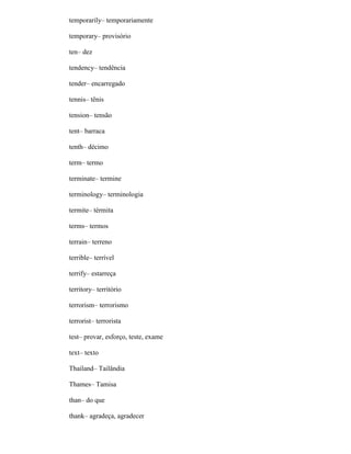 temporarily– temporariamente
temporary– provisório
ten– dez
tendency– tendência
tender– encarregado
tennis– tênis
tension– tensão
tent– barraca
tenth– décimo
term– termo
terminate– termine
terminology– terminologia
termite– térmita
terms– termos
terrain– terreno
terrible– terrível
terrify– estarreça
territory– território
terrorism– terrorismo
terrorist– terrorista
test– provar, esforço, teste, exame
text– texto
Thailand– Tailândia
Thames– Tamisa
than– do que
thank– agradeça, agradecer
 