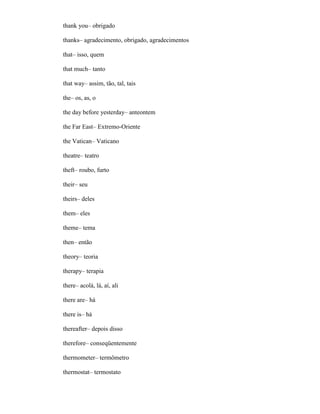 thank you– obrigado
thanks– agradecimento, obrigado, agradecimentos
that– isso, quem
that much– tanto
that way– assim, tão, tal, tais
the– os, as, o
the day before yesterday– anteontem
the Far East– Extremo-Oriente
the Vatican– Vaticano
theatre– teatro
theft– roubo, furto
their– seu
theirs– deles
them– eles
theme– tema
then– então
theory– teoria
therapy– terapia
there– acolá, lá, aí, ali
there are– há
there is– há
thereafter– depois disso
therefore– conseqüentemente
thermometer– termômetro
thermostat– termostato
 