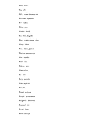 these– estes
they– eles
thick– gordo, densamente
thickness– espessura
thief– ladrão
thigh– coxa
thimble– dedal
thin– fino, delgado
thing– objeto, cousa, coisa
things– coisas
think– pense, pensar
thinking– pensamento
third– terceiro
thirst– sede
thirteen– treze
thirty– trinta
this– isto
thorn– espinho
those– aqueles
thou– tu
though– embora
thought– pensamento
thoughtful– pensativo
thousand– mil
thread– linha
threat– ameaça
 