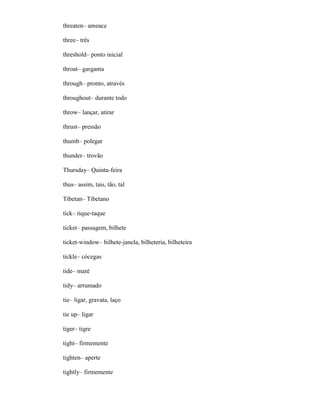 threaten– ameace
three– três
threshold– ponto inicial
throat– garganta
through– pronto, através
throughout– durante todo
throw– lançar, atirar
thrust– pressão
thumb– polegar
thunder– trovão
Thursday– Quinta-feira
thus– assim, tais, tão, tal
Tibetan– Tibetano
tick– tique-taque
ticket– passagem, bilhete
ticket-window– bilhete-janela, bilheteria, bilheteira
tickle– cócegas
tide– maré
tidy– arrumado
tie– ligar, gravata, laço
tie up– ligar
tiger– tigre
tight– firmemente
tighten– aperte
tightly– firmemente
 