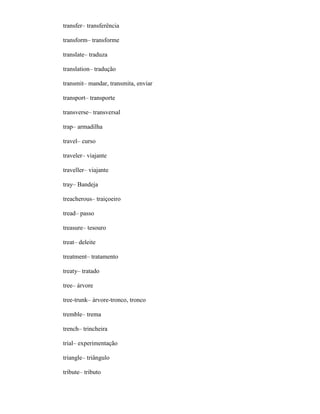transfer– transferência
transform– transforme
translate– traduza
translation– tradução
transmit– mandar, transmita, enviar
transport– transporte
transverse– transversal
trap– armadilha
travel– curso
traveler– viajante
traveller– viajante
tray– Bandeja
treacherous– traiçoeiro
tread– passo
treasure– tesouro
treat– deleite
treatment– tratamento
treaty– tratado
tree– árvore
tree-trunk– árvore-tronco, tronco
tremble– trema
trench– trincheira
trial– experimentação
triangle– triângulo
tribute– tributo
 