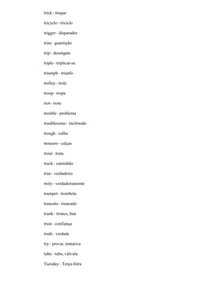 trick– truque
tricycle– triciclo
trigger– disparador
trim– guarnição
trip– desengate
triple– triplicar-se
triumph– triunfo
trolley– trole
troop– tropa
trot– trote
trouble– problema
troublesome– incômodo
trough– calha
trousers– calças
trout– truta
truck– caminhão
true– verdadeiro
truly– verdadeiramente
trumpet– trombeta
truncate– truncado
trunk– tronco, baú
trust– confiança
truth– verdade
try– provar, tentativa
tube– tubo, válvula
Tuesday– Terça-feira
 
