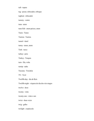 tuft– topete
tug– puxar, rebocador, reboque
tugboat– rebocador
tummy– ventre
tuna– atum
tuna-fish– atum-peixes, atum
Tunis– Tunes
Tunisia– Tunísia
tunnel– túnel
tunny– atuns, atum
Turk– turco
turkey– peru
Turkey– Turquia
turn– fila, volta
turnip– nabo
Tuscany– Toscânia
TV– Tevê
Twelfth-day– dia de Reis
Twelfth-night– véspera do dia dos reis magos
twelve– doze
twenty– vinte
twenty-one– vinte e um
twice– duas vezes
twig– galho
twilight– crepúsculo
 