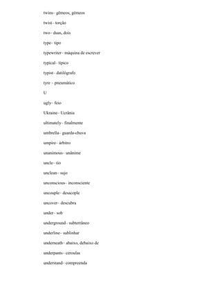 twins– gêmeos, gémeos
twist– torção
two– duas, dois
type– tipo
typewriter– máquina de escrever
typical– típico
typist– datilógrafo
tyre – pneumático
U
ugly– feio
Ukraine– Ucrânia
ultimately– finalmente
umbrella– guarda-chuva
umpire– árbitro
unanimous– unânime
uncle– tio
unclean– sujo
unconscious– inconsciente
uncouple– desacople
uncover– descubra
under– sob
underground– subterrâneo
underline– sublinhar
underneath– abaixo, debaixo de
underpants– ceroulas
understand– compreenda
 