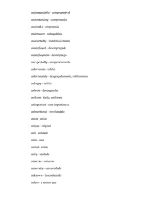 understandable– compreensível
understanding– compreensão
undertake– empreenda
underwater– subaquático
undoubtedly– indubitàvelmente
unemployed– desempregado
unemployment– desemprego
unexpectedly– inesperadamente
unfortunate– infeliz
unfortunately– desgraçadamente, infelizmente
unhappy– infeliz
unhook– desenganche
uniform– farda, uniforme
unimportant– sem importância
unintentional– involuntário
union– união
unique– original
unit– unidade
unite– una
united– unido
unity– unidade
universe– universo
university– universidade
unknown– desconhecido
unless– a menos que
 