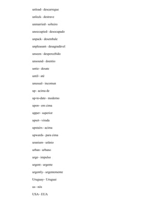 unload– descarregue
unlock– destrave
unmarried– solteiro
unoccupied– desocupado
unpack– desembale
unpleasant– desagradável
unseen– despercebido
unsound– doentio
untie– desate
until– até
unusual– incomun
up– acima de
up-to-date– moderno
upon– em cima
upper– superior
upset– virada
upstairs– acima
upwards– para cima
uranium– urânio
urban– urbano
urge– impulso
urgent– urgente
urgently– urgentemente
Uruguay– Uruguai
us– nós
USA– EUA
 
