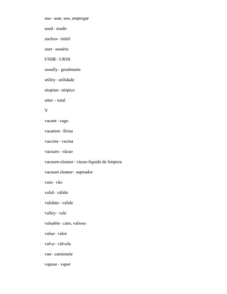 use– usar, uso, empregar
used– usado
useless– inútil
user– usuário
USSR– URSS
usually– geralmente
utility– utilidade
utopian– utópico
utter – total
V
vacant– vago
vacation– férias
vaccine– vacina
vacuum– vácuo
vacuum-cleaner– vácuo-líquido de limpeza
vacuum cleaner– aspirador
vain– vão
valid– válido
validate– valide
valley– vale
valuable– caro, valioso
value– valor
valve– válvula
van– camionete
vapour– vapor
 