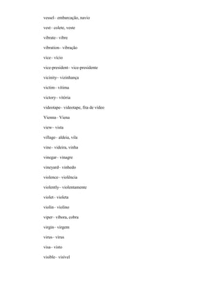 vessel– embarcação, navio
vest– colete, veste
vibrate– vibre
vibration– vibração
vice– vício
vice-president– vice-presidente
vicinity– vizinhança
victim– vítima
victory– vitória
videotape– videotape, fita de vídeo
Vienna– Viena
view– vista
village– aldeia, vila
vine– videira, vinha
vinegar– vinagre
vineyard– vinhedo
violence– violência
violently– violentamente
violet– violeta
violin– violino
viper– víbora, cobra
virgin– virgem
virus– vírus
visa– visto
visible– visível
 
