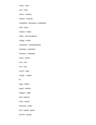 vision– visão
visit– visita
visitor– visitante
vitamin– vitamina
vocabulary– dicionário, vocabulário
void– vácuo
volcano– vulcão
volley– salva de palmas
voltage– tensão
voluntarily– voluntàriamente
voluntary– voluntário
volunteer– voluntário
vomit– vómito
vote– voto
vow– voto
vowel– vogal
voyage – viagem
W
wage– salário
wages– salários
waggon– vagão
wail– lamento
waist– cintura
waistcoat– colete
wait– esperar, espera
wait for– esperar
 