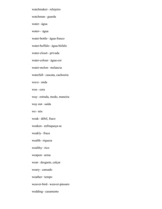 watchmaker– relojeiro
watchman– guarda
water– água
water-– água
water-bottle– água-frasco
water-buffalo– água-búfalo
water-closet– privada
water-colour– água-cor
water-melon– melancia
waterfall– cascata, cachoeira
wave– onda
wax– cera
way– estrada, modo, maneira
way out– saída
we– nós
weak– débil, fraco
weaken– enfraqueça-se
weakly– fraca
wealth– riqueza
wealthy– rico
weapon– arma
wear– desgaste, calçar
weary– cansado
weather– tempo
weaver-bird– weaver-pássaro
wedding– casamento
 