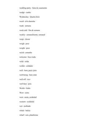 wedding-party– festa de casamento
wedge– cunha
Wednesday– Quarta-feira
weed– erva daninha
week– semana
week-end– fim de semana
weekly– semanalmente, semanal
weep– chorar
weigh– pese
weight– peso
weird– estranho
welcome– boa vinda
weld– solda
welder– soldador
well– bem, poço, pois
well-being– bem estar
well-off– rico
well then– pois
Welsh– Galês
West– oeste
west– oeste, ocidental
western– ocidental
wet– molhado
whale– baleia
wharf– cais, plataforma
 