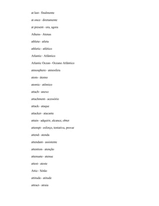at last– finalmente
at once– diretamente
at present– ora, agora
Athens– Atenas
athlete– atleta
athletic– atlético
Atlantic– Atlântico
Atlantic Ocean– Oceano Atlântico
atmosphere– atmosfera
atom– átomo
atomic– atômico
attach– anexo
attachment– acessório
attack– ataque
attacker– atacante
attain– adquirir, alcance, obter
attempt– esforço, tentativa, provar
attend– atenda
attendant– assistente
attention– atenção
attenuate– atenue
attest– ateste
Attic– Sótão
attitude– atitude
attract– atraia
 