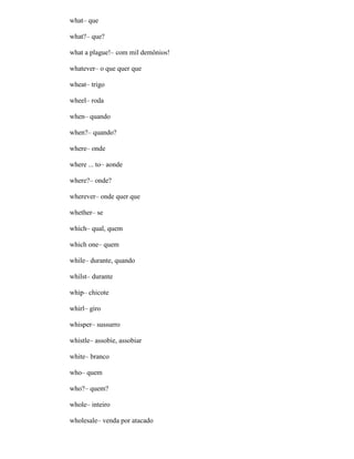 what– que
what?– que?
what a plague!– com mil demônios!
whatever– o que quer que
wheat– trigo
wheel– roda
when– quando
when?– quando?
where– onde
where ... to– aonde
where?– onde?
wherever– onde quer que
whether– se
which– qual, quem
which one– quem
while– durante, quando
whilst– durante
whip– chicote
whirl– giro
whisper– sussurro
whistle– assobie, assobiar
white– branco
who– quem
who?– quem?
whole– inteiro
wholesale– venda por atacado
 