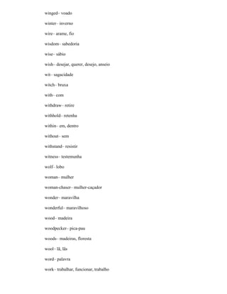 winged– voado
winter– inverno
wire– arame, fio
wisdom– sabedoria
wise– sábio
wish– desejar, querer, desejo, anseio
wit– sagacidade
witch– bruxa
with– com
withdraw– retire
withhold– retenha
within– em, dentro
without– sem
withstand– resistir
witness– testemunha
wolf– lobo
woman– mulher
woman-chaser– mulher-caçador
wonder– maravilha
wonderful– maravilhoso
wood– madeira
woodpecker– pica-pau
woods– madeiras, floresta
wool– lã, lãs
word– palavra
work– trabalhar, funcionar, trabalho
 
