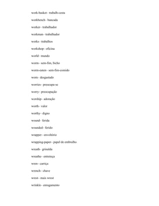 work-basket– trabalh-cesta
workbench– bancada
worker– trabalhador
workman– trabalhador
works– trabalhos
workshop– oficina
world– mundo
worm– sem-fim, bicho
worm-eaten– sem-fim-comido
worn– desgastado
worries– preocupa-se
worry– preocupação
worship– adoração
worth– valor
worthy– digno
wound– ferida
wounded– ferido
wrapper– envoltório
wrapping-paper– papel de embrulho
wreath– grinalda
wreathe– entreteça
wren– carriça
wrench– chave
wrest– mais wrest
wrinkle– enrugamento
 