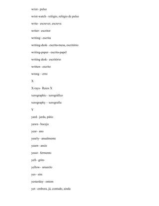 wrist– pulso
wrist-watch– relógio, relógio de pulso
write– escrever, escreva
writer– escritor
writing– escrita
writing-desk– escrita-mesa, escritório
writing-paper– escrita-papel
writing desk– escritório
written– escrito
wrong – erro
X
X-rays– Raios X
xerographic– xerográfico
xerography – xerografia
Y
yard– jarda, pátio
yawn– bocejo
year– ano
yearly– anualmente
yearn– ansíe
yeast– fermento
yell– grito
yellow– amarelo
yes– sim
yesterday– ontem
yet– embora, já, contudo, ainda
 