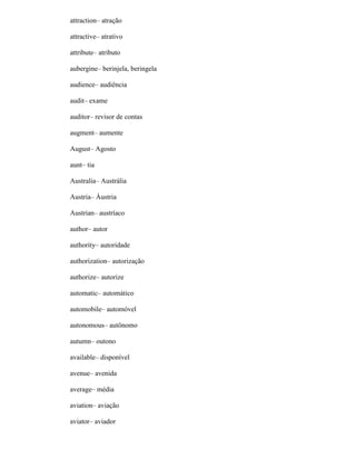attraction– atração
attractive– atrativo
attribute– atributo
aubergine– berinjela, beringela
audience– audiência
audit– exame
auditor– revisor de contas
augment– aumente
August– Agosto
aunt– tia
Australia– Austrália
Austria– Áustria
Austrian– austríaco
author– autor
authority– autoridade
authorization– autorização
authorize– autorize
automatic– automático
automobile– automóvel
autonomous– autônomo
autumn– outono
available– disponível
avenue– avenida
average– média
aviation– aviação
aviator– aviador
 