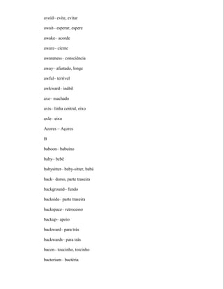 avoid– evite, evitar
await– esperar, espere
awake– acorde
aware– ciente
awareness– consciência
away– afastado, longe
awful– terrível
awkward– inábil
axe– machado
axis– linha central, eixo
axle– eixo
Azores – Açores
B
baboon– babuíno
baby– bebê
babysitter– baby-sitter, babá
back– dorso, parte traseira
background– fundo
backside– parte traseira
backspace– retrocesso
backup– apoio
backward– para trás
backwards– para trás
bacon– toucinho, toicinho
bacterium– bactéria
 