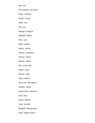 bad– mau
bad-smelling– mau cheiro
badge– emblema
badger– texugo
badly– mal
bag– saco
baggage– bagagem
Baghdad– Bagdá
bake– coza
baker– padeiro
bakery– padaria
balance– contrapeso
balcony– balcão
Balkans– Balcãs
ball– esfera, bola
ballast– reator
balloon– balão
Baltic– Báltico
Baltic Sea– Mar Báltico
bamboo– bambu
banana-plant– bananeira
band– faixa
bandit– bandido
bang– estrondo
Bangkok– Banguecoque
bank– margem, banco
 