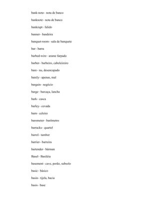 bank-note– nota de banco
banknote– nota de banco
bankrupt– falido
banner– bandeira
banquet-room– sala de banquete
bar– barra
barbed-wire– arame farpado
barber– barbeiro, cabeleireiro
bare– nu, desencapado
barely– apenas, mal
bargain– negócio
barge– barcaça, lancha
bark– casca
barley– cevada
barn– celeiro
barometer– barômetro
barracks– quartel
barrel– tambor
barrier– barreira
bartender– bárman
Basel– Basiléia
basement– cave, porão, subsolo
basic– básico
basin– tijela, bacia
basis– base
 
