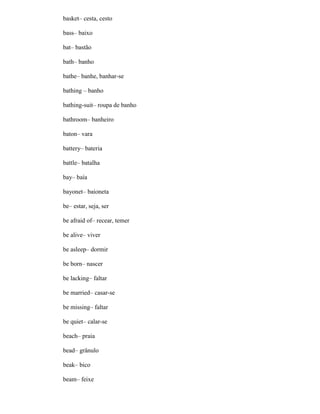 basket– cesta, cesto
bass– baixo
bat– bastão
bath– banho
bathe– banhe, banhar-se
bathing – banho
bathing-suit– roupa de banho
bathroom– banheiro
baton– vara
battery– bateria
battle– batalha
bay– baía
bayonet– baioneta
be– estar, seja, ser
be afraid of– recear, temer
be alive– viver
be asleep– dormir
be born– nascer
be lacking– faltar
be married– casar-se
be missing– faltar
be quiet– calar-se
beach– praia
bead– grânulo
beak– bico
beam– feixe
 