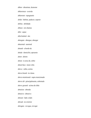 abhor– abominar, destestar
abhorrence– aversão
abhorrent– repugnante
abide– habitar, padecer, esperar
ability– abilidade
ablaze– em chamas
able– capaz
able-bodied– são
abnegate– abnegue, abnegar
abnormal– anormal
aboard– a bordo de
abode– domicílio, aposento
abort– aborto
about– à cerca de, sobre
about-face– meia volta
above– sobre, acima
above-board– às claras
above-mentioned– supra mencionado
above all– principalmente, sobretudo
above ground– acima do chão
abrasion– abrasão
abrasive– abrasivo
abreast– lado a lado
abroad– no exterior
abrogate– revogue, revogar
 