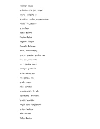 beginner– novato
beginning– princípio, começo
behave– comporte-se
behaviour– conduta, comportamento
behind– trás, atrás de
beige– bege
Beirut– Beirute
Belgian– Belga
Belgium– Bélgica
Belgrade– Belgrado
belief– opinião, crença
believe– acreditar, acredite, crer
bell– sino, campainha
belly– barriga, ventre
belong to– pertencer
below– abaixo, sob
belt– correia, cinto
bench– banco
bend– curvatura
beneath– abaixo de, sob
Benedictine– Beneditino
benefit– benefício
bengal-lights– bengal-luzes
benign– benígno
bent– curvado
Berlin– Berlim
 