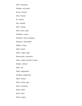 birth– nascimento
birthday– aniversário
biscuit– biscoito
bison– bisonte
bit– bocado
bite– mordida
bitter– amargo
black– preto, negro
blackberry– amora
blackbird– melro, toutinegra
blackness– obscuridade
bladder– bexiga
blade– lâmina
blame– culpar, culpa
blameworthy– censurável
blank– espaço em branco, branco
blanket– cobertor
bleak– frio
bleed– sangramento
bleeding– sangramento
blend– mistura
blind– cortina, cego
blink– piscamento
blister– bolha
block– bloco
blood– sangue
 