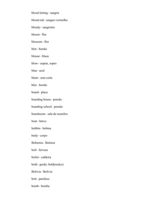 blood-letting– sangria
blood-red– sangue-vermelho
bloody– sangrento
bloom– flor
blossom– flor
blot– borrão
blouse– blusa
blow– soprar, sopro
blue– azul
blunt– sem corte
blur– borrão
board– placa
boarding house– pensão
boarding school– pensão
boardroom– sala de reuniões
boat– barco
bobbin– bobina
body– corpo
Bohemia– Boémia
boil– fervura
boiler– caldeira
bold– gordo, bold(realce)
Bolivia– Bolívia
bolt– parafuso
bomb– bomba
 