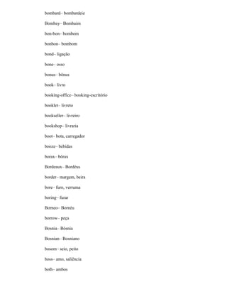 bombard– bombardeie
Bombay– Bombaim
bon-bon– bombom
bonbon– bombom
bond– ligação
bone– osso
bonus– bônus
book– livro
booking-office– booking-escritório
booklet– livreto
bookseller– livreiro
bookshop– livraria
boot– bota, carregador
booze– bebidas
borax– bórax
Bordeaux– Bordéus
border– margem, beira
bore– furo, verruma
boring– furar
Borneo– Bornéu
borrow– peça
Bosnia– Bósnia
Bosnian– Bosniano
bosom– seio, peito
boss– amo, saliência
both– ambos
 
