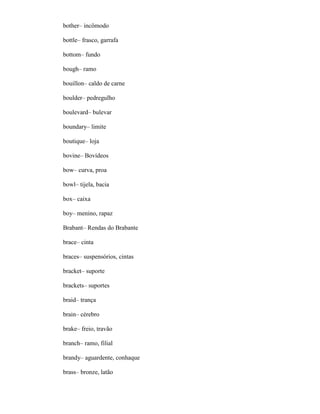 bother– incômodo
bottle– frasco, garrafa
bottom– fundo
bough– ramo
bouillon– caldo de carne
boulder– pedregulho
boulevard– bulevar
boundary– limite
boutique– loja
bovine– Bovídeos
bow– curva, proa
bowl– tijela, bacia
box– caixa
boy– menino, rapaz
Brabant– Rendas do Brabante
brace– cinta
braces– suspensórios, cintas
bracket– suporte
brackets– suportes
braid– trança
brain– cérebro
brake– freio, travão
branch– ramo, filial
brandy– aguardente, conhaque
brass– bronze, latão
 