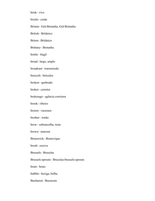 brisk– vivo
bristle– cerda
Britain– Grã-Bretanha, Grã Bretanha
British– Britânico
Briton– Britânico
Brittany– Bretanha
brittle– frágil
broad– largo, amplo
broadcast– transmissão
broccoli– bróculos
broken– quebrado
broker– corretor
brokerage– agência corretora
brook– ribeiro
broom– vassoura
brother– irmão
brow– sobrancelha, testa
brown– marrom
Brunswick– Brunsvique
brush– escova
Brussels– Bruxelas
Brussels-sprouts– Bruxelas-brussels-sprouts
brute– bruto
bubble– bexiga, bolha
Bucharest– Bucareste
 