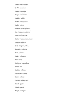 bucket– balde, cubeta
buckle– curvatura
buddy– camarada
budget– orçamento
buffalo– búfalo
buffer– amortecedor
buffet– bufete
buffoon– bufão, palhaço
bug– inseto, erro, inseto
build– configuração
builder– lavrador, construtor
building– edifício
bulb– lâmpada, bulbo
Bulgaria– Bulgária
bulk– volume
bulky– volumoso
bull– touro
bulldozer– escavadora
bullet– bala
bulletin– boletim
bumblebee– zangão
bump– colisão
bumper– amortecedor
bunch– grupo
bundle– pacote
bungle– estrague
 