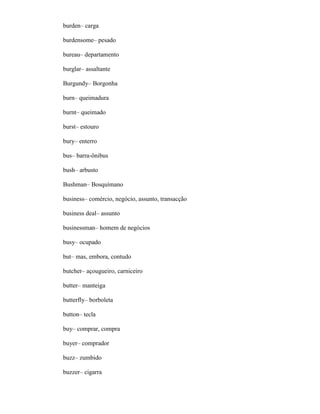 burden– carga
burdensome– pesado
bureau– departamento
burglar– assaltante
Burgundy– Borgonha
burn– queimadura
burnt– queimado
burst– estouro
bury– enterro
bus– barra-ônibus
bush– arbusto
Bushman– Bosquímano
business– comércio, negócio, assunto, transacção
business deal– assunto
businessman– homem de negócios
busy– ocupado
but– mas, embora, contudo
butcher– açougueiro, carniceiro
butter– manteiga
butterfly– borboleta
button– tecla
buy– comprar, compra
buyer– comprador
buzz– zumbido
buzzer– cigarra
 