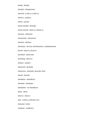 abrupt– abrupto
abruptly– abruptamente
abscond– evada-se, evadir-se
absence– ausência
absent– ausente
absent-minded– distraído
absent oneself– afaste-se, afastar-se
absentee– absentista
absenteeism– absentismo
absolute– absoluto
absolutely– deveras, absolutamente, verdadeiramente
absorb– absorva, absorver
absorbent– absorvente
absorbing– absorver
abstract– sumário
abstracted– abstraído
abstraction– abstração, descuido, furto
absurd– absurdo
abundance– abundância
abundant– abundante
abundantly– em abundância
abuse– abuso
abusive– abusivo
abut– confim, confrontar com
abutment– limite
academic– acadêmico
 