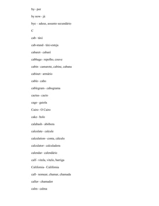 by– por
by now– já
bye – adeus, assunto secundário
C
cab– táxi
cab-stand– táxi-esteja
cabaret– cabaré
cabbage– repolho, couve
cabin– camarote, cabine, cabana
cabinet– armário
cable– cabo
cablegram– cabograma
cactus– cacto
cage– gaiola
Cairo– O Cairo
cake– bolo
calabash– abóbora
calculate– calcule
calculation– conta, cálculo
calculator– calculadora
calendar– calendário
calf– vitela, vitelo, barriga
California– Califórnia
call– nomear, chamar, chamada
caller– chamador
calm– calma
 