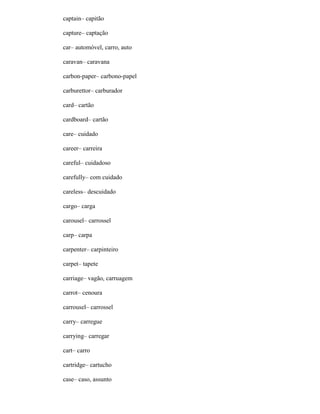 captain– capitão
capture– captação
car– automóvel, carro, auto
caravan– caravana
carbon-paper– carbono-papel
carburettor– carburador
card– cartão
cardboard– cartão
care– cuidado
career– carreira
careful– cuidadoso
carefully– com cuidado
careless– descuidado
cargo– carga
carousel– carrossel
carp– carpa
carpenter– carpinteiro
carpet– tapete
carriage– vagão, carruagem
carrot– cenoura
carrousel– carrossel
carry– carregue
carrying– carregar
cart– carro
cartridge– cartucho
case– caso, assunto
 