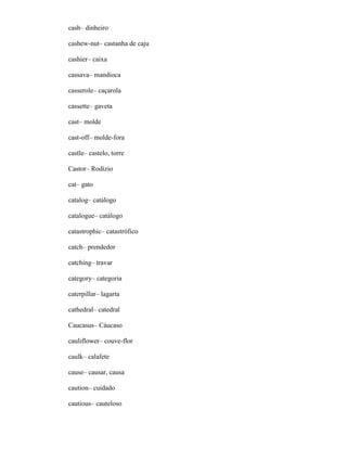 cash– dinheiro
cashew-nut– castanha de caju
cashier– caixa
cassava– mandioca
casserole– caçarola
cassette– gaveta
cast– molde
cast-off– molde-fora
castle– castelo, torre
Castor– Rodízio
cat– gato
catalog– catálogo
catalogue– catálogo
catastrophic– catastrófico
catch– prendedor
catching– travar
category– categoria
caterpillar– lagarta
cathedral– catedral
Caucasus– Cáucaso
cauliflower– couve-flor
caulk– calafete
cause– causar, causa
caution– cuidado
cautious– cauteloso
 