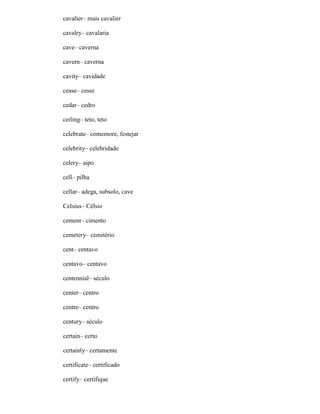 cavalier– mais cavalier
cavalry– cavalaria
cave– caverna
cavern– caverna
cavity– cavidade
cease– cesse
cedar– cedro
ceiling– teto, teto
celebrate– comemore, festejar
celebrity– celebridade
celery– aipo
cell– pilha
cellar– adega, subsolo, cave
Celsius– Célsio
cement– cimento
cemetery– cemitério
cent– centavo
centavo– centavo
centennial– século
center– centro
centre– centro
century– século
certain– certo
certainly– certamente
certificate– certificado
certify– certifique
 