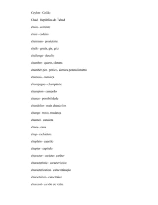 Ceylon– Ceilão
Chad– República do Tchad
chain– corrente
chair– cadeira
chairman– presidente
chalk– greda, giz, griz
challenge– desafio
chamber– quarto, câmara
chamber-pot– penico, câmara-potenciômetro
chamois– camurça
champagne– champanhe
champion– campeão
chance– possibilidade
chandelier– mais chandelier
change– troco, mudança
channel– canaleta
chaos– caos
chap– rachadura
chaplain– capelão
chapter– capítulo
character– carácter, caráter
characteristic– característico
characterization– caracterização
characterize– caracterize
charcoal– carvão de lenha
 