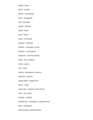 charge– carga
charm– encanto
charter– carta patente
chase– perseguição
chat– bate-papo
chatter– vibração
cheap– barato
cheat– fraude
check– verificação
checked– verificado
checker– verificador, revisor
checkers– verificadores
checksum– soma de controle
cheek– face, mordente
cheese– queijo
chef– chefe
chemist– farmacêutico, químico
chemistry– química
cheque-book– cheque-livro
cherry– cereja
cherry-tree– cerejeira, cereja-árvore
chest– caixa, peito
chestnut– castanha
chestnut-tree– castanheiro, castanha-árvore
chew– mastigação
chewing-gum– pastilha elástica
 