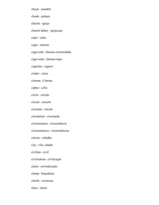 chuck– mandril
chunk– pedaço
church– igreja
church-father– igreja-pai
cider– cidra
cigar– charuto
cigar-end– charuto-extremidade
cigar-stub– charuto-topo
cigarette– cigarro
cinder– cinza
cinema– Cinema
cipher– cifra
circle– círculo
circuit– circuito
circulate– circule
circulation– circulação
circumstance– circunstância
circumstances– circunstâncias
citizen– cidadão
city– vila, cidade
civilian– civil
civilization– civilização
claim– reivindicação
clamp– braçadeira
clarify– esclareça
class– classe
 