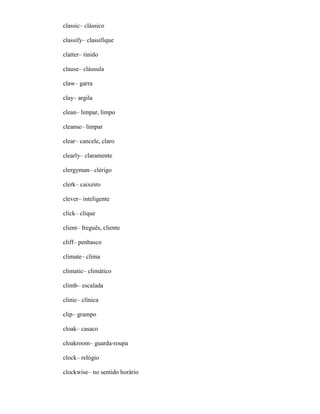 classic– clássico
classify– classifique
clatter– tinido
clause– cláusula
claw– garra
clay– argila
clean– limpar, limpo
cleanse– limpar
clear– cancele, claro
clearly– claramente
clergyman– clérigo
clerk– caixeiro
clever– inteligente
click– clique
client– freguês, cliente
cliff– penhasco
climate– clima
climatic– climático
climb– escalada
clinic– clínica
clip– grampo
cloak– casaco
cloakroom– guarda-roupa
clock– relógio
clockwise– no sentido horário
 