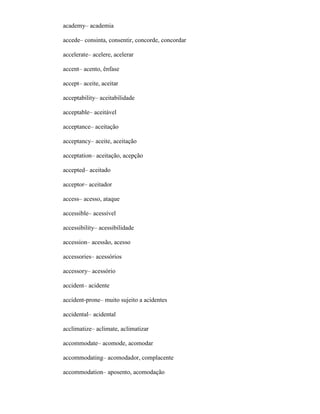 academy– academia
accede– consinta, consentir, concorde, concordar
accelerate– acelere, acelerar
accent– acento, ênfase
accept– aceite, aceitar
acceptability– aceitabilidade
acceptable– aceitável
acceptance– aceitação
acceptancy– aceite, aceitação
acceptation– aceitação, acepção
accepted– aceitado
acceptor– aceitador
access– acesso, ataque
accessible– acessível
accessibility– acessibilidade
accession– acessão, acesso
accessories– acessórios
accessory– acessório
accident– acidente
accident-prone– muito sujeito a acidentes
accidental– acidental
acclimatize– aclimate, aclimatizar
accommodate– acomode, acomodar
accommodating– acomodador, complacente
accommodation– aposento, acomodação
 