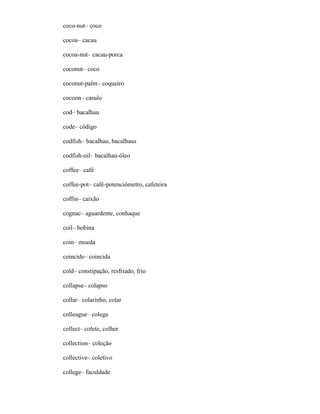 coco-nut– coco
cocoa– cacau
cocoa-nut– cacau-porca
coconut– coco
coconut-palm– coqueiro
cocoon– casulo
cod– bacalhau
code– código
codfish– bacalhau, bacalhaus
codfish-oil– bacalhau-óleo
coffee– café
coffee-pot– café-potenciômetro, cafeteira
coffin– caixão
cognac– aguardente, conhaque
coil– bobina
coin– moeda
coincide– coincida
cold– constipação, resfriado, frio
collapse– colapso
collar– colarinho, colar
colleague– colega
collect– colete, colher
collection– coleção
collective– coletivo
college– faculdade
 