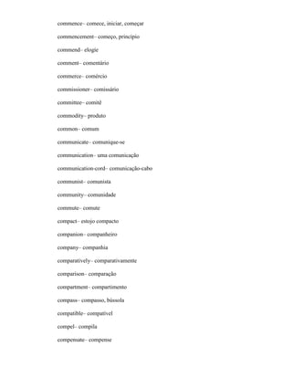 commence– comece, iniciar, começar
commencement– começo, princípio
commend– elogíe
comment– comentário
commerce– comércio
commissioner– comissário
committee– comitê
commodity– produto
common– comum
communicate– comunique-se
communication– uma comunicação
communication-cord– comunicação-cabo
communist– comunista
community– comunidade
commute– comute
compact– estojo compacto
companion– companheiro
company– companhia
comparatively– comparativamente
comparison– comparação
compartment– compartimento
compass– compasso, bússola
compatible– compatível
compel– compila
compensate– compense
 
